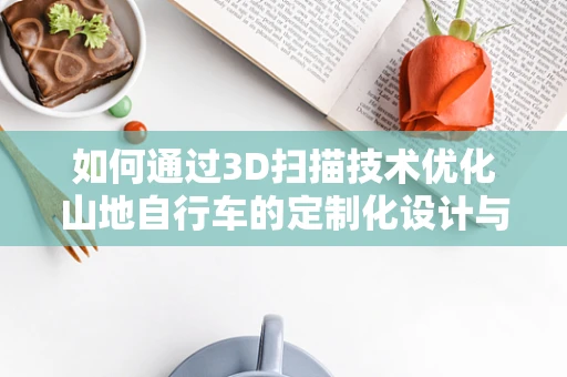 如何通过3D扫描技术优化山地自行车的定制化设计与制造？