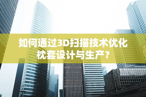 如何通过3D扫描技术优化枕套设计与生产？