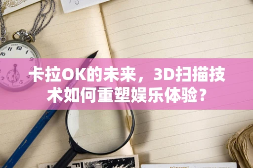 卡拉OK的未来，3D扫描技术如何重塑娱乐体验？