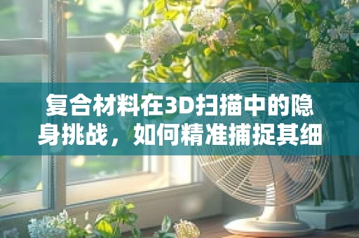 复合材料在3D扫描中的隐身挑战，如何精准捕捉其细节？