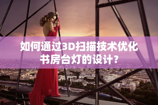 如何通过3D扫描技术优化书房台灯的设计？