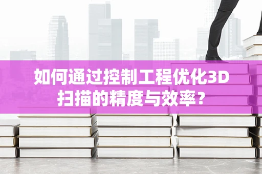 如何通过控制工程优化3D扫描的精度与效率？