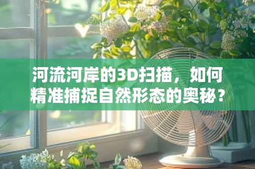 河流河岸的3D扫描，如何精准捕捉自然形态的奥秘？