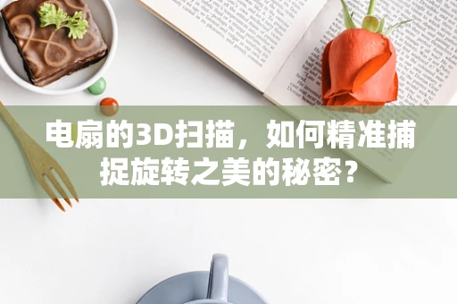 电扇的3D扫描，如何精准捕捉旋转之美的秘密？