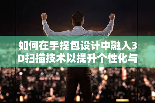 如何在手提包设计中融入3D扫描技术以提升个性化与精准度？