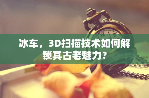 冰车，3D扫描技术如何解锁其古老魅力？