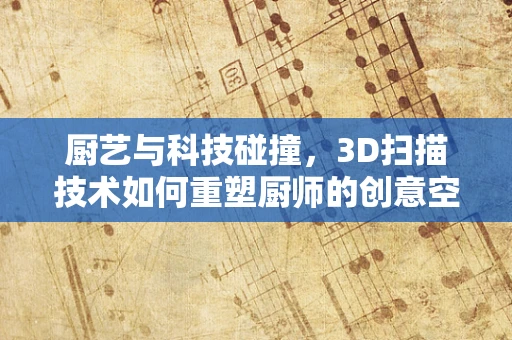 厨艺与科技碰撞，3D扫描技术如何重塑厨师的创意空间？