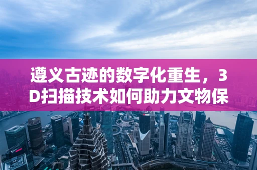 遵义古迹的数字化重生，3D扫描技术如何助力文物保护？