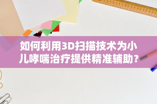 如何利用3D扫描技术为小儿哮喘治疗提供精准辅助？