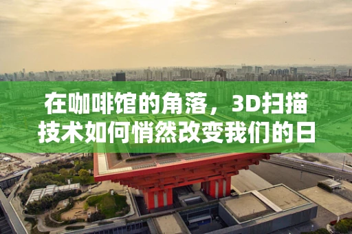 在咖啡馆的角落，3D扫描技术如何悄然改变我们的日常体验？