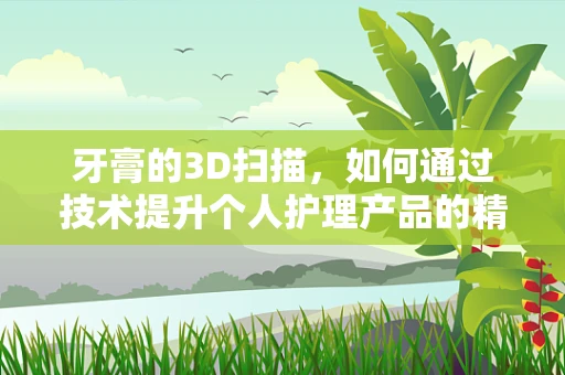 牙膏的3D扫描，如何通过技术提升个人护理产品的精准制造？