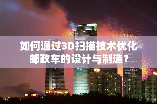 如何通过3D扫描技术优化邮政车的设计与制造？