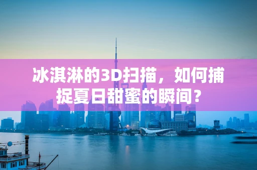 冰淇淋的3D扫描，如何捕捉夏日甜蜜的瞬间？