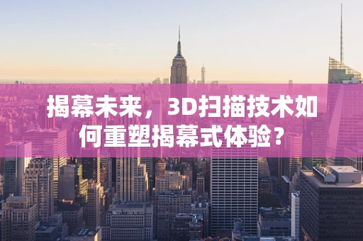 揭幕未来，3D扫描技术如何重塑揭幕式体验？