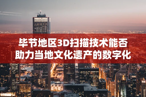 毕节地区3D扫描技术能否助力当地文化遗产的数字化保护？