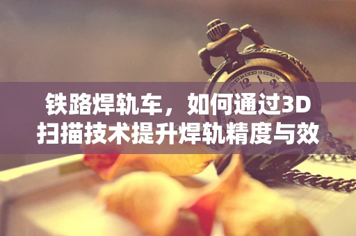 铁路焊轨车，如何通过3D扫描技术提升焊轨精度与效率？