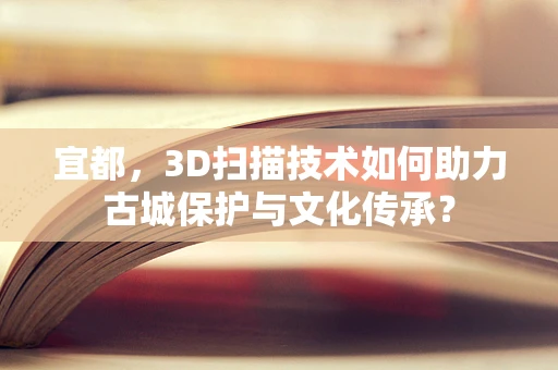 宜都，3D扫描技术如何助力古城保护与文化传承？