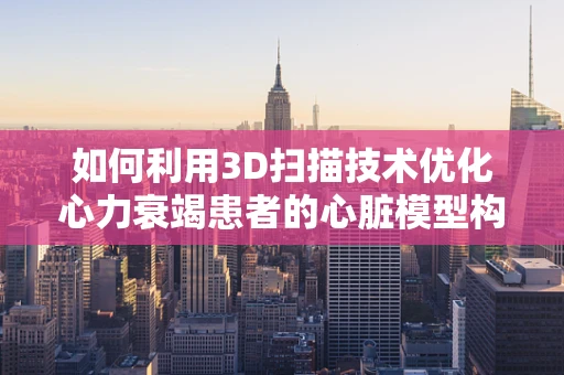 如何利用3D扫描技术优化心力衰竭患者的心脏模型构建？