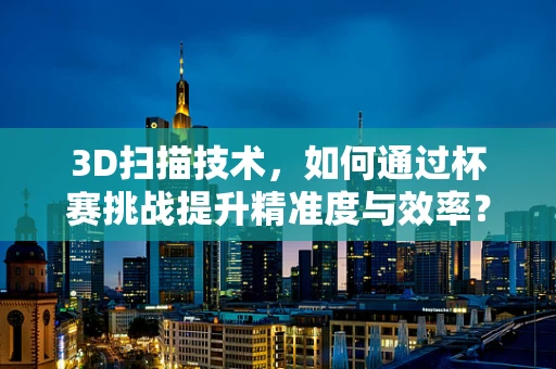 3D扫描技术，如何通过杯赛挑战提升精准度与效率？