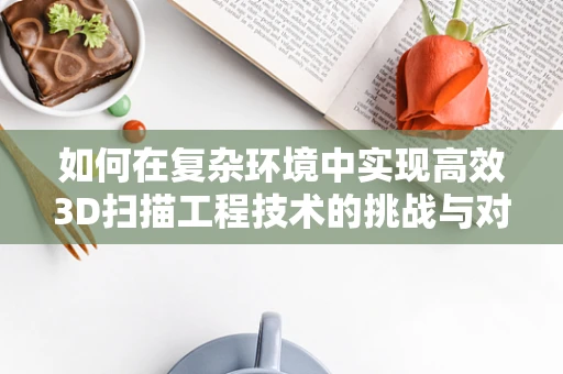 如何在复杂环境中实现高效3D扫描工程技术的挑战与对策？