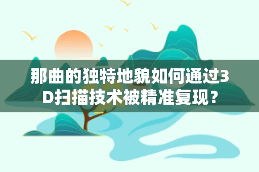 那曲的独特地貌如何通过3D扫描技术被精准复现？