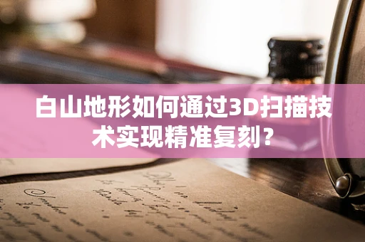 白山地形如何通过3D扫描技术实现精准复刻？