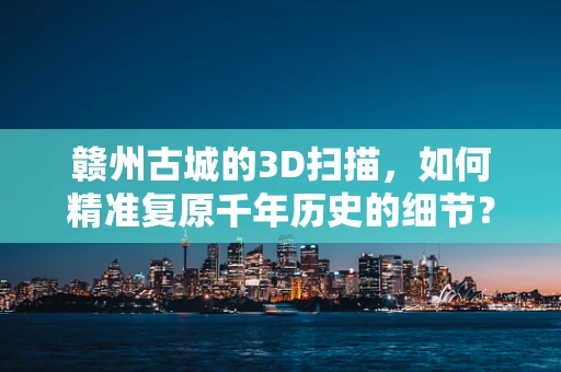 赣州古城的3D扫描，如何精准复原千年历史的细节？