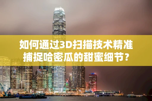 如何通过3D扫描技术精准捕捉哈密瓜的甜蜜细节？
