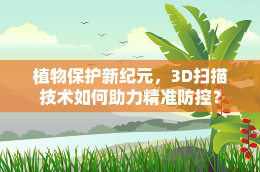 植物保护新纪元，3D扫描技术如何助力精准防控？