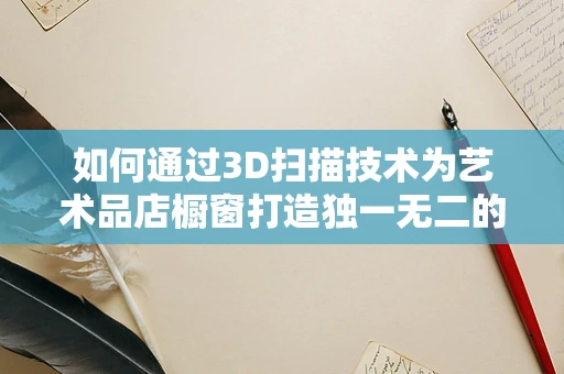 如何通过3D扫描技术为艺术品店橱窗打造独一无二的展示体验？