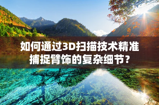 如何通过3D扫描技术精准捕捉臂饰的复杂细节？