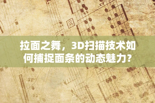 拉面之舞，3D扫描技术如何捕捉面条的动态魅力？