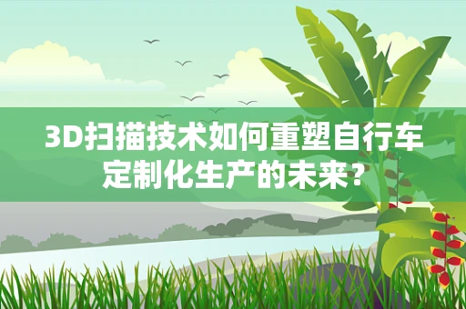 3D扫描技术如何重塑自行车定制化生产的未来？