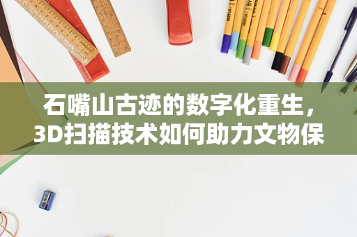 石嘴山古迹的数字化重生，3D扫描技术如何助力文物保护？