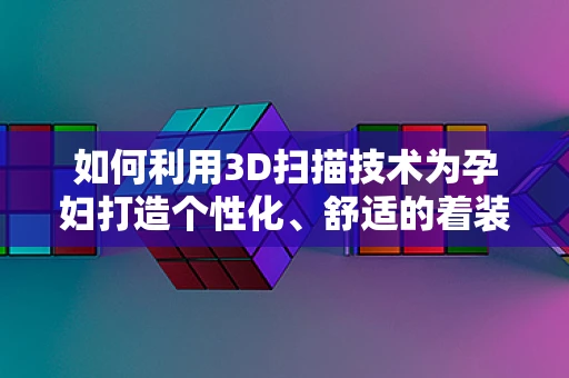 如何利用3D扫描技术为孕妇打造个性化、舒适的着装体验？