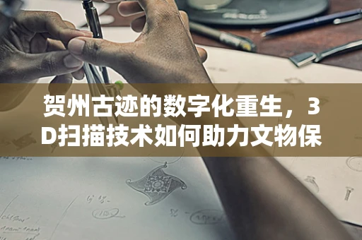 贺州古迹的数字化重生，3D扫描技术如何助力文物保护？