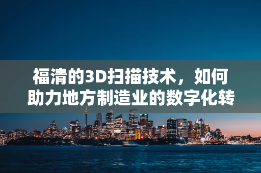福清的3D扫描技术，如何助力地方制造业的数字化转型？