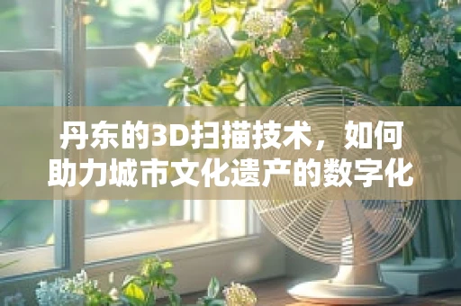丹东的3D扫描技术，如何助力城市文化遗产的数字化保护？