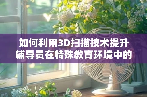 如何利用3D扫描技术提升辅导员在特殊教育环境中的辅助作用？