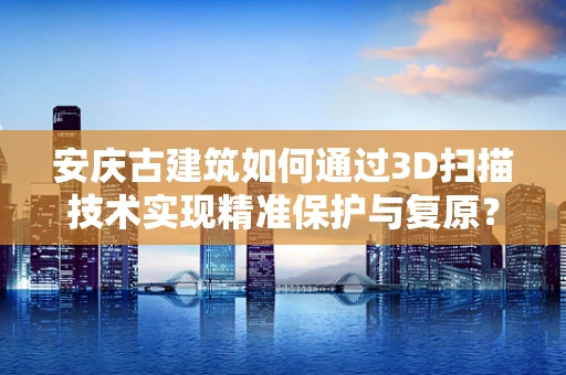 安庆古建筑如何通过3D扫描技术实现精准保护与复原？