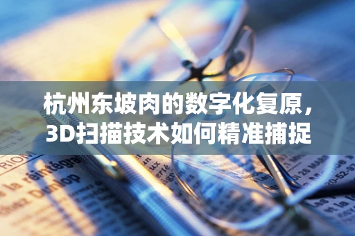 杭州东坡肉的数字化复原，3D扫描技术如何精准捕捉传统美食的韵味？