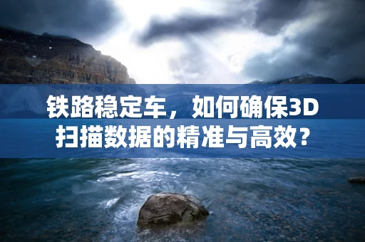 铁路稳定车，如何确保3D扫描数据的精准与高效？