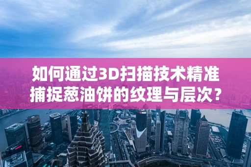 如何通过3D扫描技术精准捕捉葱油饼的纹理与层次？