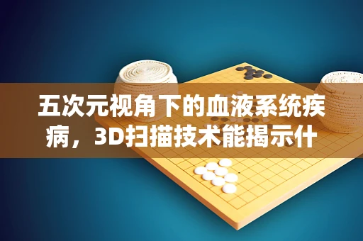 五次元视角下的血液系统疾病，3D扫描技术能揭示什么？