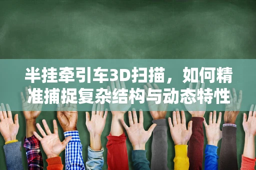 半挂牵引车3D扫描，如何精准捕捉复杂结构与动态特性？