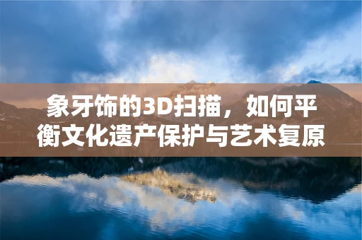 象牙饰的3D扫描，如何平衡文化遗产保护与艺术复原的边界？