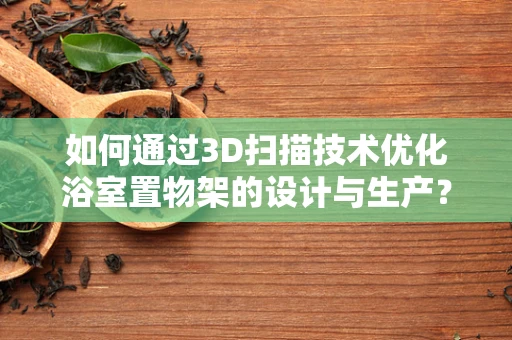 如何通过3D扫描技术优化浴室置物架的设计与生产？