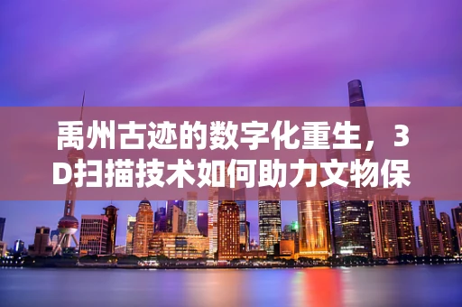 禹州古迹的数字化重生，3D扫描技术如何助力文物保护？
