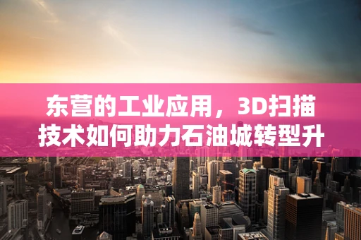 东营的工业应用，3D扫描技术如何助力石油城转型升级？