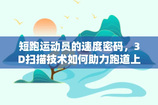 短跑运动员的速度密码，3D扫描技术如何助力跑道上的精准训练？